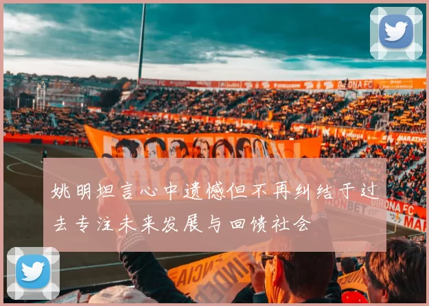 姚明坦言心中遗憾但不再纠结于过去专注未来发展与回馈社会