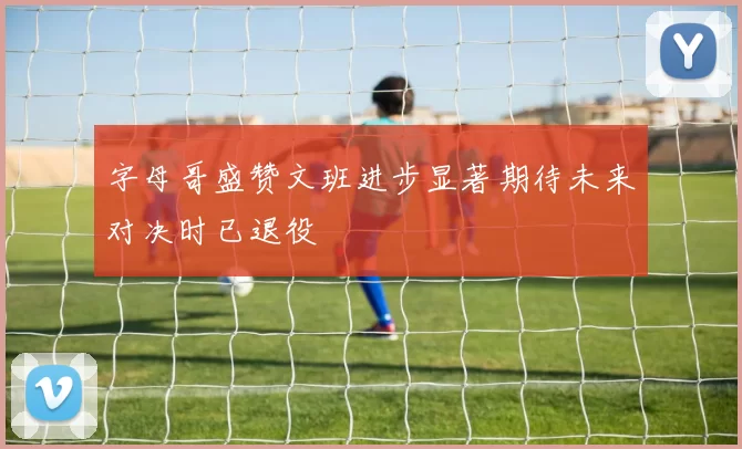 字母哥盛赞文班进步显著期待未来对决时已退役