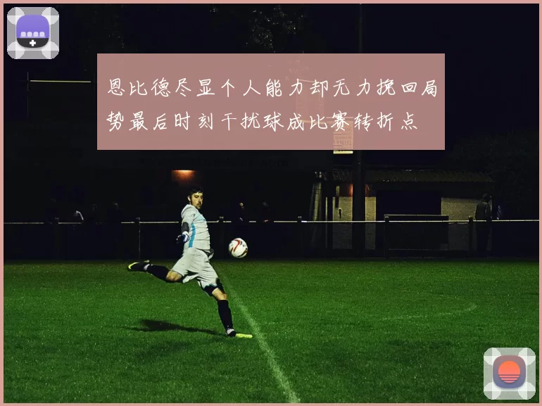 恩比德尽显个人能力却无力挽回局势最后时刻干扰球成比赛转折点