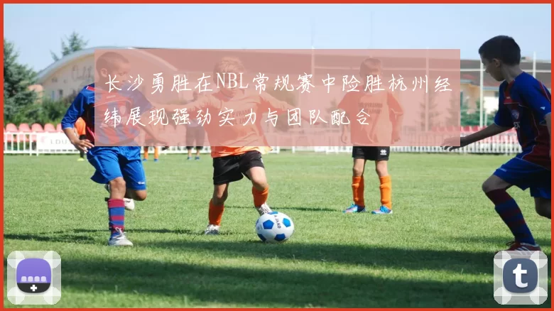 长沙勇胜在NBL常规赛中险胜杭州经纬展现强劲实力与团队配合