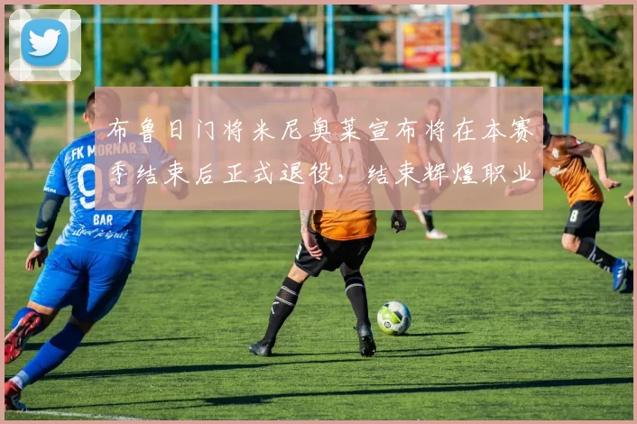 布鲁日门将米尼奥莱宣布将在本赛季结束后正式退役，结束辉煌职业生涯