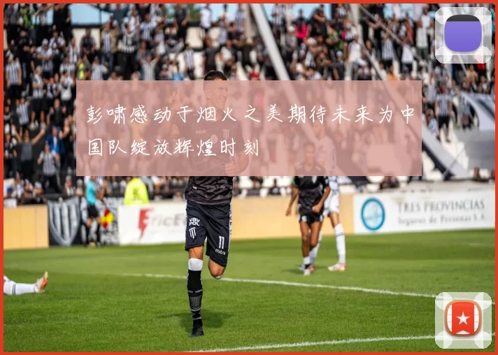 彭啸感动于烟火之美期待未来为中国队绽放辉煌时刻